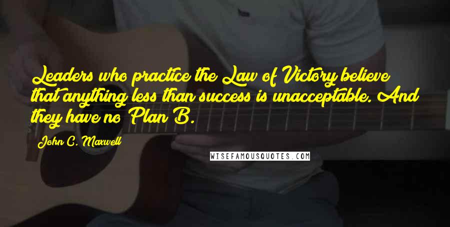 John C. Maxwell Quotes: Leaders who practice the Law of Victory believe that anything less than success is unacceptable. And they have no Plan B.