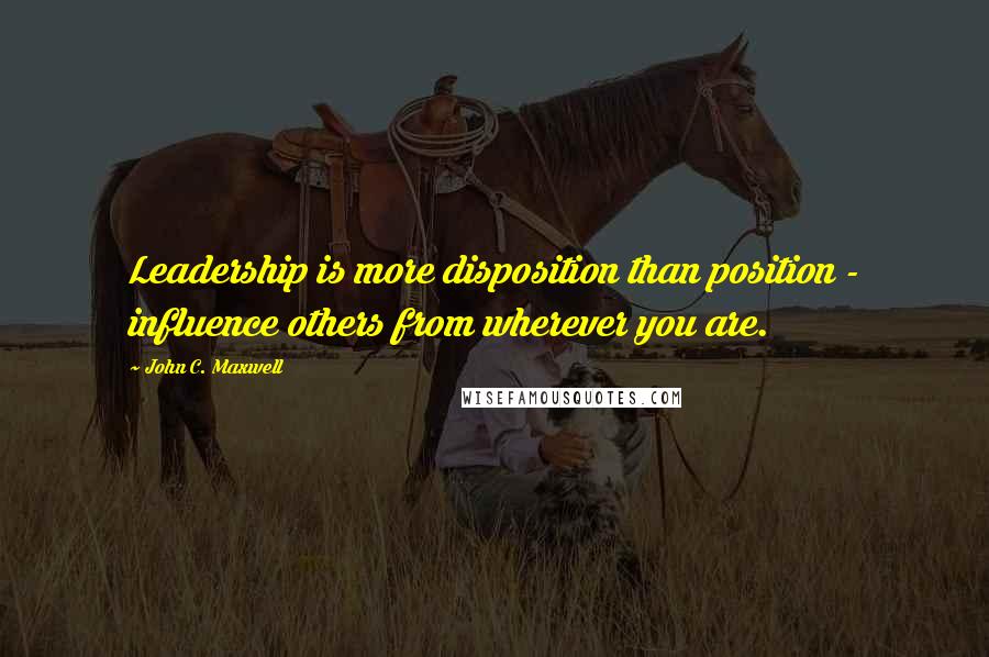 John C. Maxwell Quotes: Leadership is more disposition than position - influence others from wherever you are.