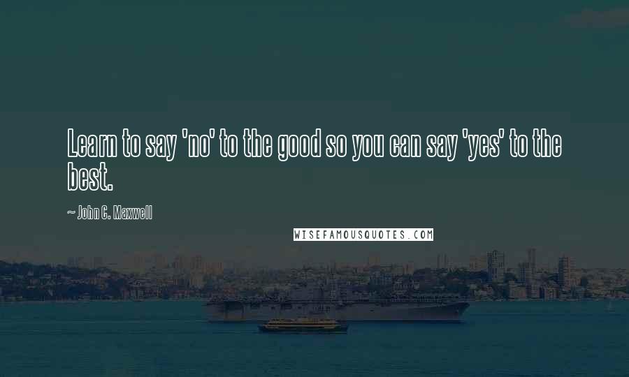 John C. Maxwell Quotes: Learn to say 'no' to the good so you can say 'yes' to the best.