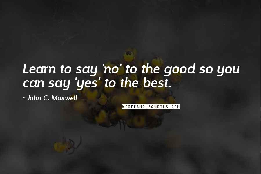 John C. Maxwell Quotes: Learn to say 'no' to the good so you can say 'yes' to the best.