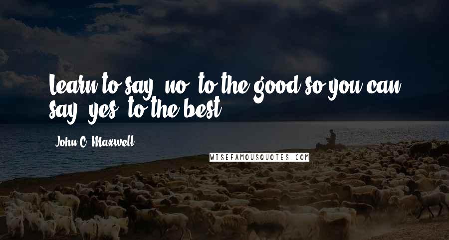 John C. Maxwell Quotes: Learn to say 'no' to the good so you can say 'yes' to the best.