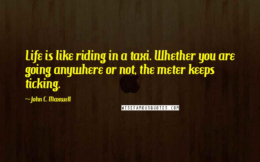 John C. Maxwell Quotes: Life is like riding in a taxi. Whether you are going anywhere or not, the meter keeps ticking.