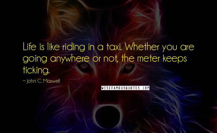 John C. Maxwell Quotes: Life is like riding in a taxi. Whether you are going anywhere or not, the meter keeps ticking.