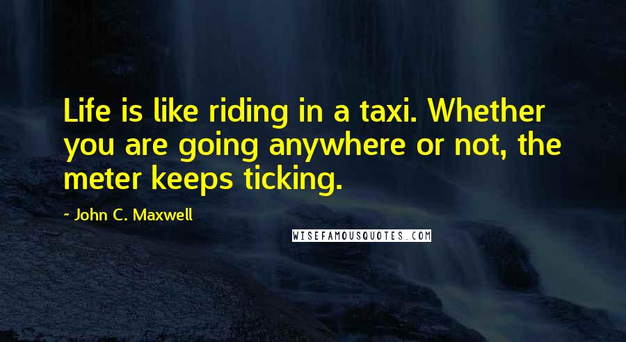 John C. Maxwell Quotes: Life is like riding in a taxi. Whether you are going anywhere or not, the meter keeps ticking.