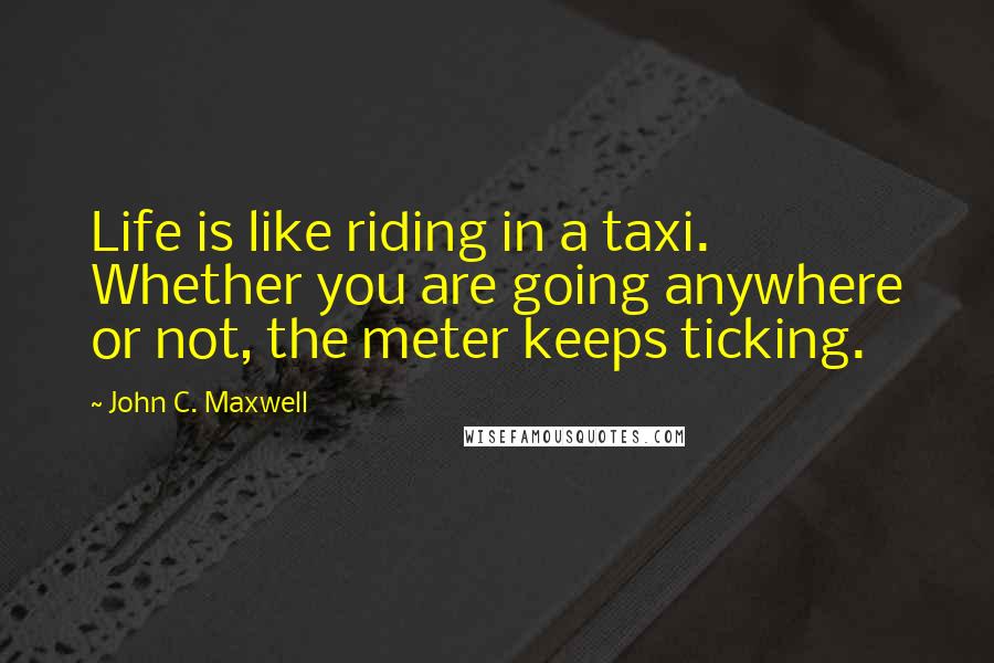 John C. Maxwell Quotes: Life is like riding in a taxi. Whether you are going anywhere or not, the meter keeps ticking.