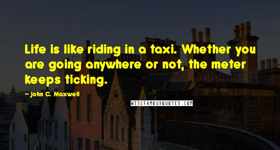 John C. Maxwell Quotes: Life is like riding in a taxi. Whether you are going anywhere or not, the meter keeps ticking.