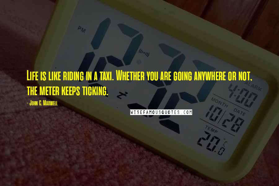 John C. Maxwell Quotes: Life is like riding in a taxi. Whether you are going anywhere or not, the meter keeps ticking.