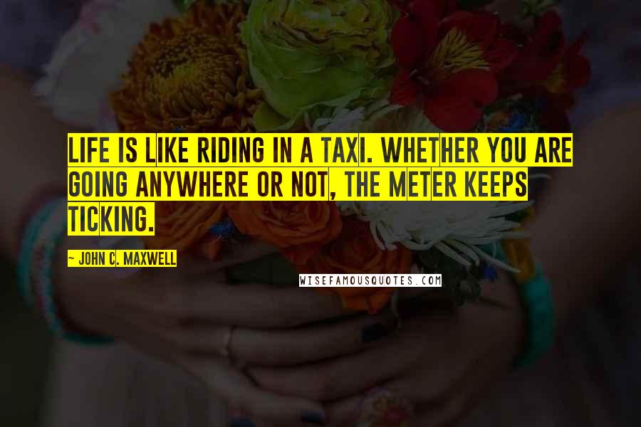 John C. Maxwell Quotes: Life is like riding in a taxi. Whether you are going anywhere or not, the meter keeps ticking.