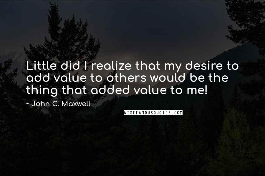 John C. Maxwell Quotes: Little did I realize that my desire to add value to others would be the thing that added value to me!