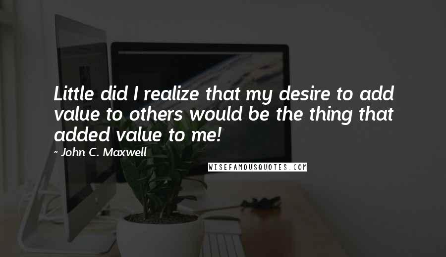 John C. Maxwell Quotes: Little did I realize that my desire to add value to others would be the thing that added value to me!