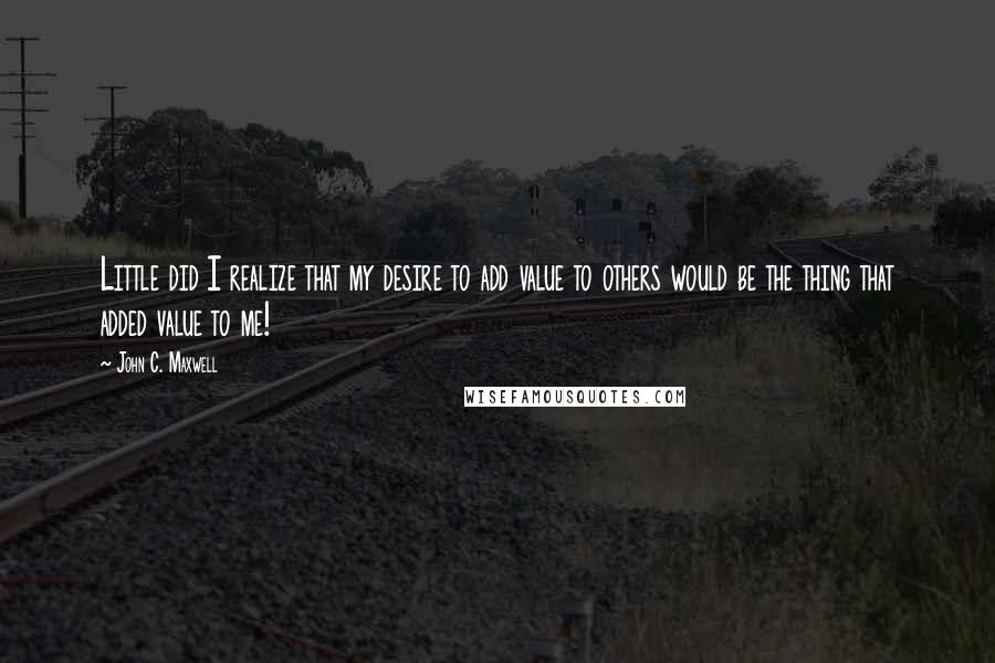 John C. Maxwell Quotes: Little did I realize that my desire to add value to others would be the thing that added value to me!