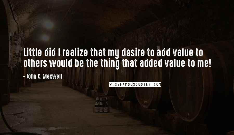 John C. Maxwell Quotes: Little did I realize that my desire to add value to others would be the thing that added value to me!