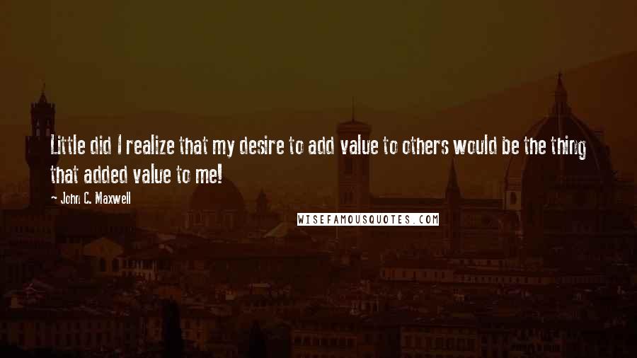 John C. Maxwell Quotes: Little did I realize that my desire to add value to others would be the thing that added value to me!