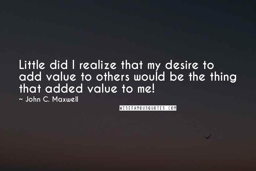 John C. Maxwell Quotes: Little did I realize that my desire to add value to others would be the thing that added value to me!