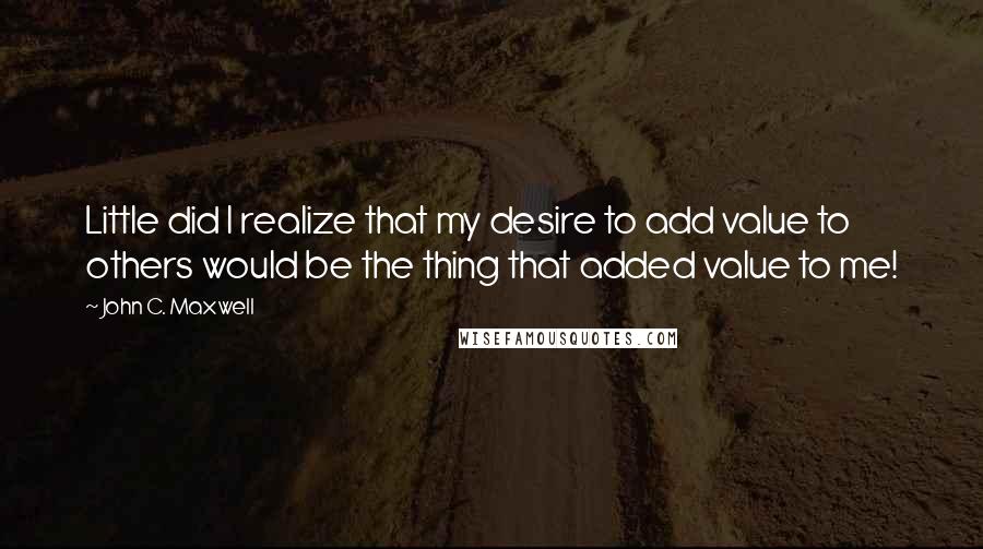 John C. Maxwell Quotes: Little did I realize that my desire to add value to others would be the thing that added value to me!