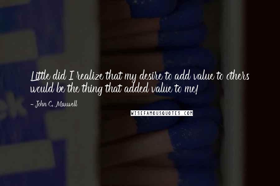 John C. Maxwell Quotes: Little did I realize that my desire to add value to others would be the thing that added value to me!