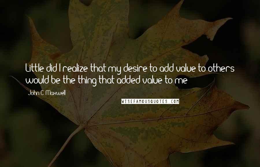 John C. Maxwell Quotes: Little did I realize that my desire to add value to others would be the thing that added value to me!