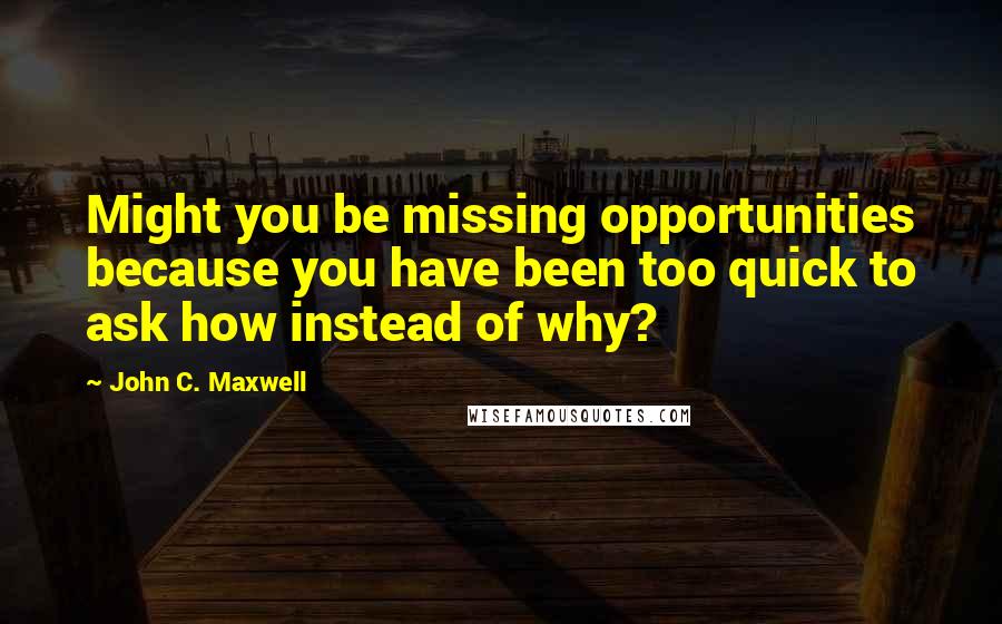 John C. Maxwell Quotes: Might you be missing opportunities because you have been too quick to ask how instead of why?