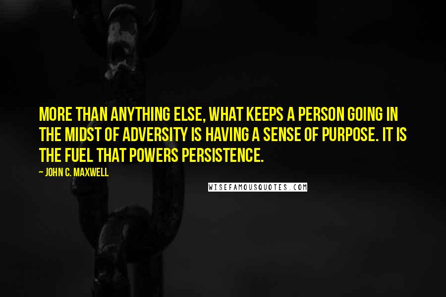 John C. Maxwell Quotes: More than anything else, what keeps a person going in the midst of adversity is having a sense of purpose. It is the fuel that powers persistence.