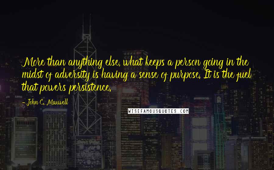 John C. Maxwell Quotes: More than anything else, what keeps a person going in the midst of adversity is having a sense of purpose. It is the fuel that powers persistence.