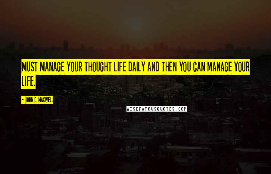 John C. Maxwell Quotes: Must manage your thought life daily and then you can manage your life.