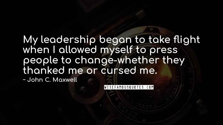 John C. Maxwell Quotes: My leadership began to take flight when I allowed myself to press people to change-whether they thanked me or cursed me.