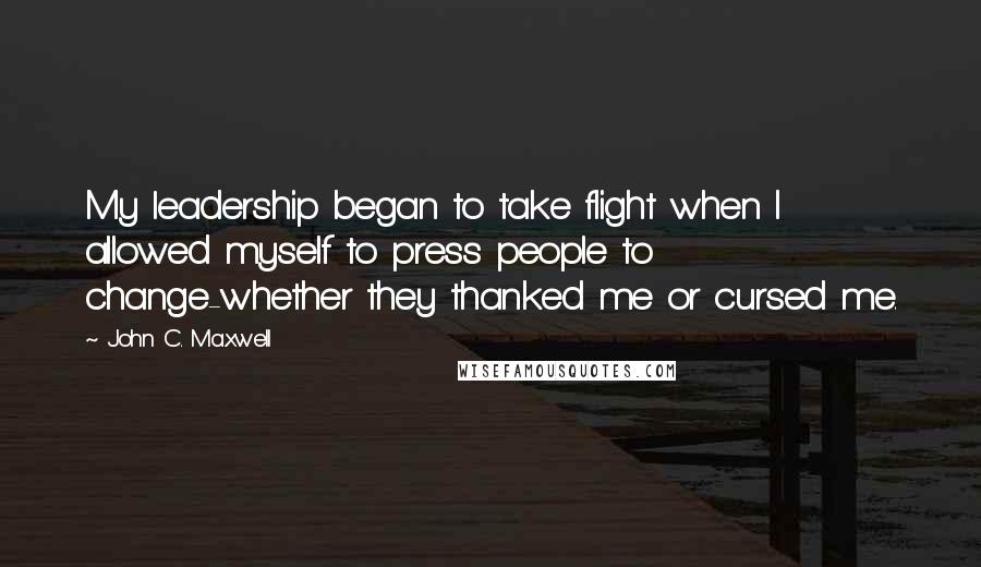 John C. Maxwell Quotes: My leadership began to take flight when I allowed myself to press people to change-whether they thanked me or cursed me.