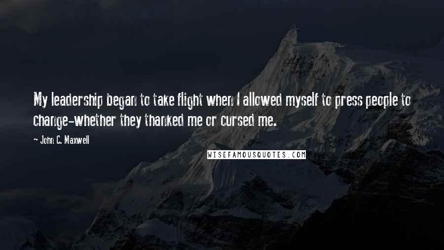 John C. Maxwell Quotes: My leadership began to take flight when I allowed myself to press people to change-whether they thanked me or cursed me.