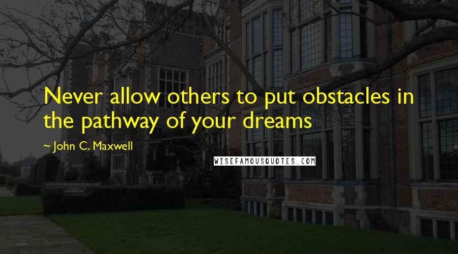 John C. Maxwell Quotes: Never allow others to put obstacles in the pathway of your dreams