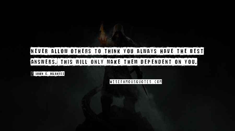 John C. Maxwell Quotes: Never allow others to think you always have the best answers. This will only make them dependent on you.