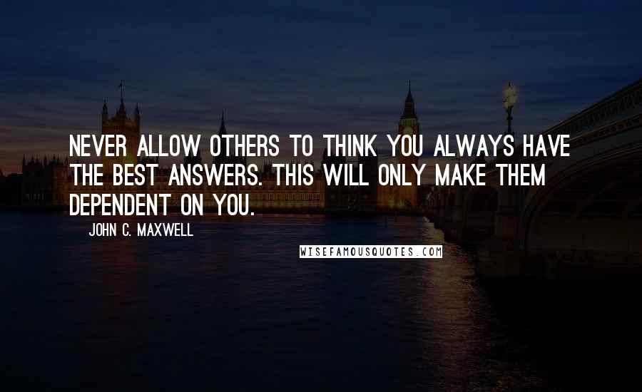 John C. Maxwell Quotes: Never allow others to think you always have the best answers. This will only make them dependent on you.