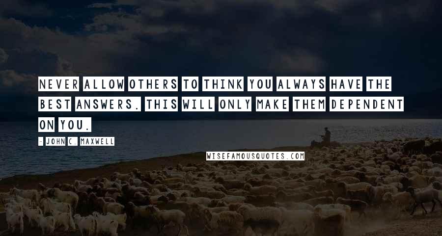 John C. Maxwell Quotes: Never allow others to think you always have the best answers. This will only make them dependent on you.