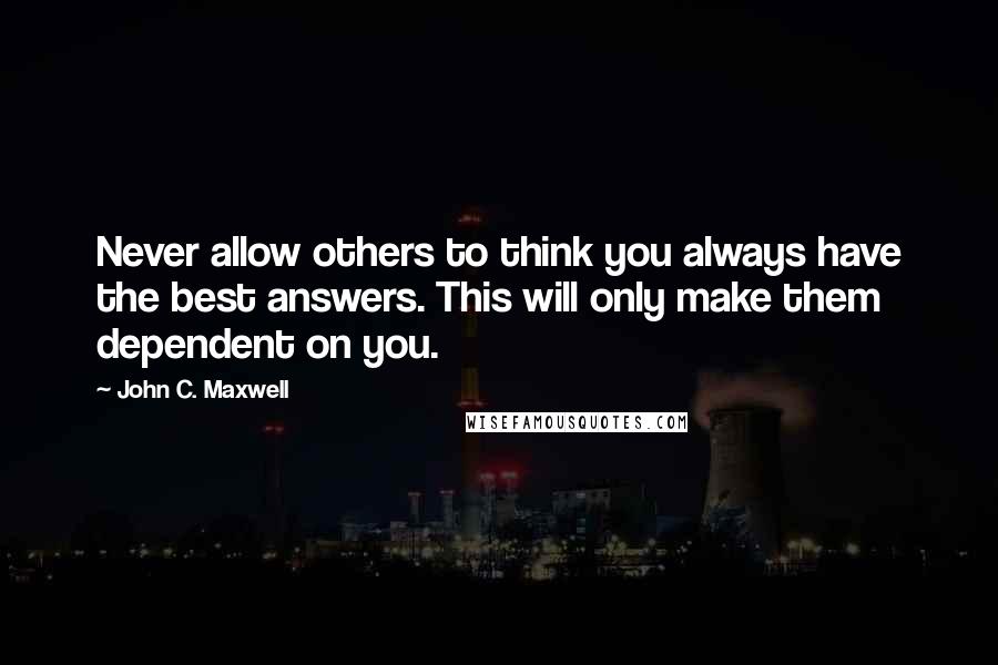 John C. Maxwell Quotes: Never allow others to think you always have the best answers. This will only make them dependent on you.