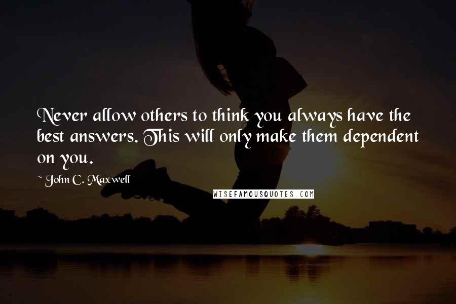 John C. Maxwell Quotes: Never allow others to think you always have the best answers. This will only make them dependent on you.