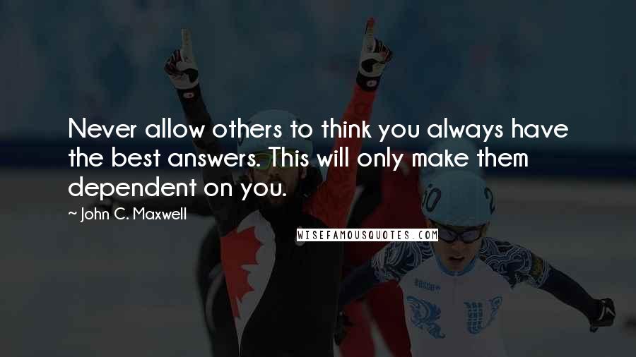 John C. Maxwell Quotes: Never allow others to think you always have the best answers. This will only make them dependent on you.