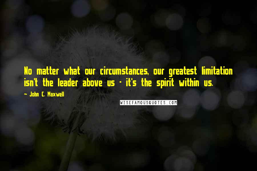 John C. Maxwell Quotes: No matter what our circumstances, our greatest limitation isn't the leader above us - it's the spirit within us.
