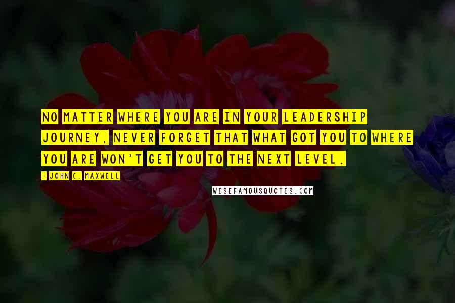 John C. Maxwell Quotes: No matter where you are in your leadership journey, never forget that what got you to where you are won't get you to the next level.