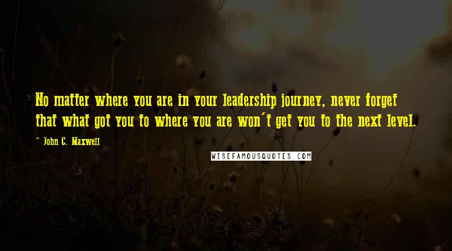 John C. Maxwell Quotes: No matter where you are in your leadership journey, never forget that what got you to where you are won't get you to the next level.