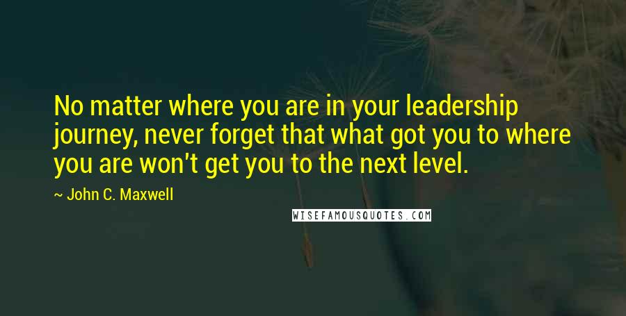 John C. Maxwell Quotes: No matter where you are in your leadership journey, never forget that what got you to where you are won't get you to the next level.