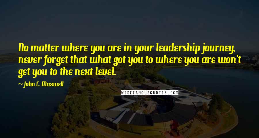 John C. Maxwell Quotes: No matter where you are in your leadership journey, never forget that what got you to where you are won't get you to the next level.