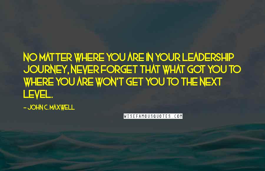 John C. Maxwell Quotes: No matter where you are in your leadership journey, never forget that what got you to where you are won't get you to the next level.