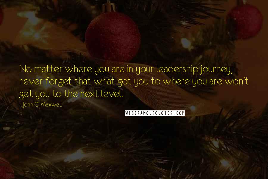 John C. Maxwell Quotes: No matter where you are in your leadership journey, never forget that what got you to where you are won't get you to the next level.