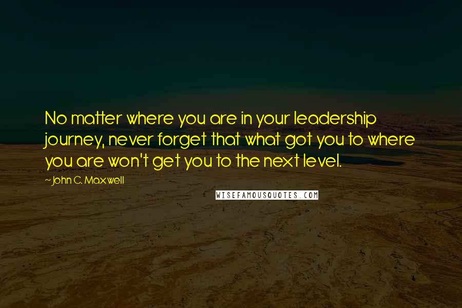 John C. Maxwell Quotes: No matter where you are in your leadership journey, never forget that what got you to where you are won't get you to the next level.