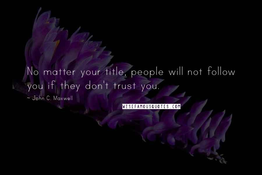 John C. Maxwell Quotes: No matter your title, people will not follow you if they don't trust you.