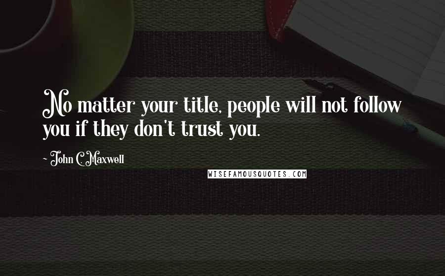 John C. Maxwell Quotes: No matter your title, people will not follow you if they don't trust you.