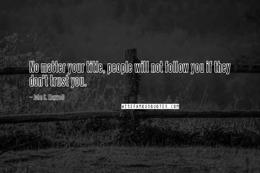 John C. Maxwell Quotes: No matter your title, people will not follow you if they don't trust you.