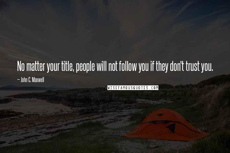 John C. Maxwell Quotes: No matter your title, people will not follow you if they don't trust you.