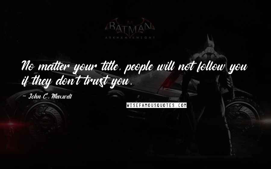 John C. Maxwell Quotes: No matter your title, people will not follow you if they don't trust you.