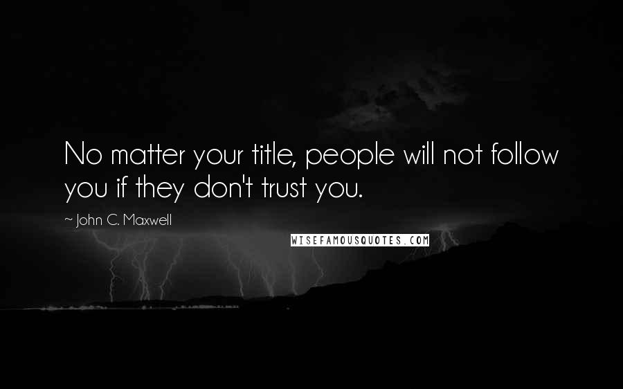 John C. Maxwell Quotes: No matter your title, people will not follow you if they don't trust you.