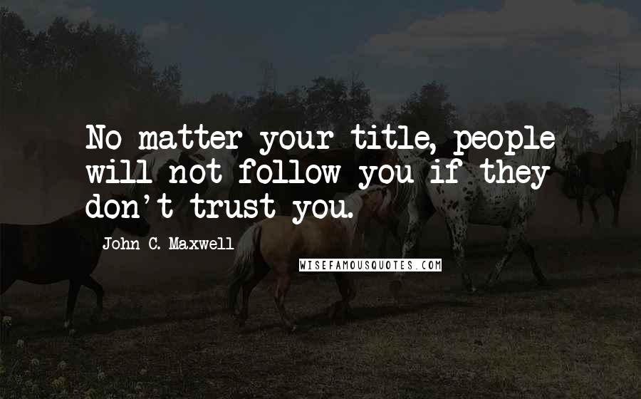 John C. Maxwell Quotes: No matter your title, people will not follow you if they don't trust you.